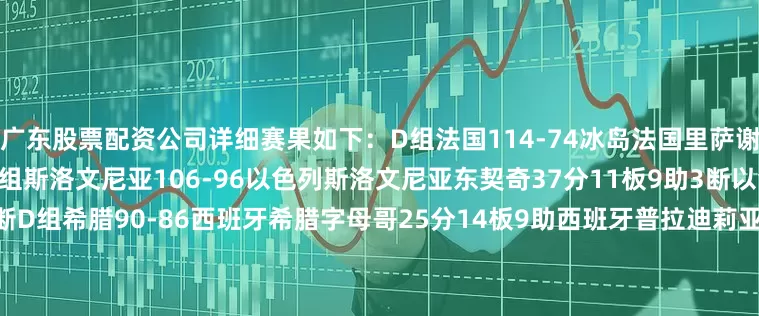 广东股票配资公司详细赛果如下：D组法国114-74冰岛法国里萨谢15分7板冰岛赫尔曼松15分D组斯洛文尼亚106-96以色列斯洛文尼亚东契奇37分11板9助3断以色列阿夫迪亚34分9板2助2断D组希腊90-86西班牙希腊字母哥25分14板9助西班牙普拉迪莉亚14分C组意大利89-54塞浦路斯意大利丰泰基奥13分塞浦路斯蒂加斯15分C组波黑84-76格鲁吉亚波黑努尔基奇15分12板格鲁吉亚马穆20分