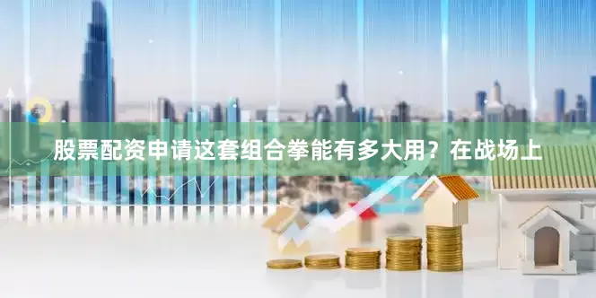 股票配资申请这套组合拳能有多大用？在战场上