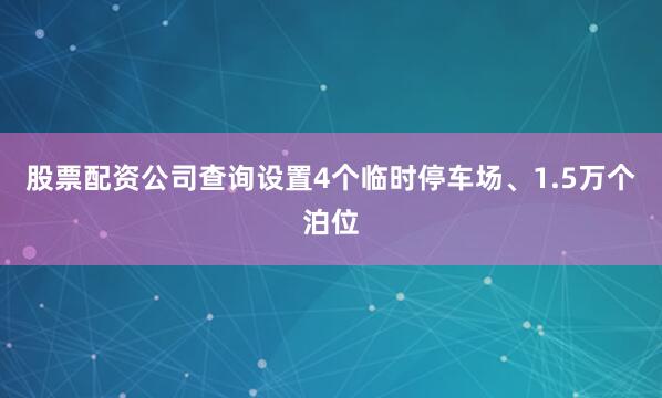 股票配资公司查询设置4个临时停车场、1.5万个泊位