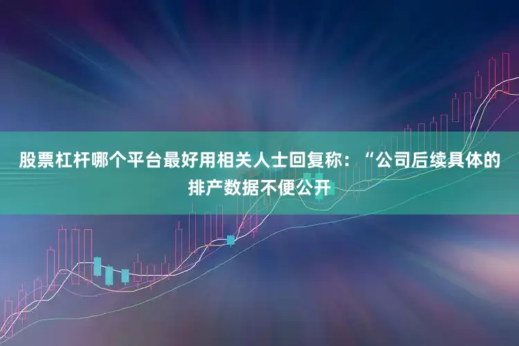 股票杠杆哪个平台最好用相关人士回复称：“公司后续具体的排产数据不便公开